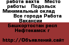 работа.вахта › Место работы ­ Подольск › Минимальный оклад ­ 36 000 - Все города Работа » Вакансии   . Башкортостан респ.,Нефтекамск г.